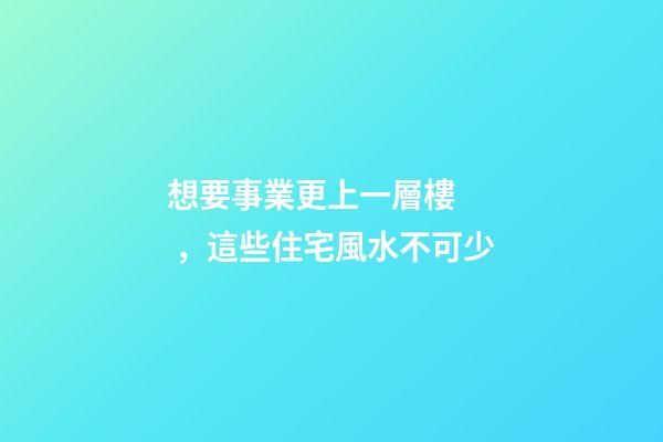 想要事業更上一層樓，這些住宅風水不可少